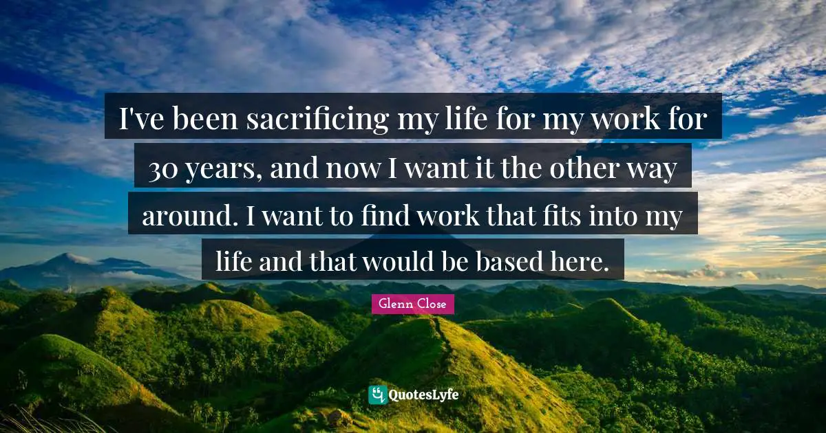 I've been sacrificing my life for my work for 30 years, and now I want it the other way around. I want to find work that fits into my life and that would be based here.