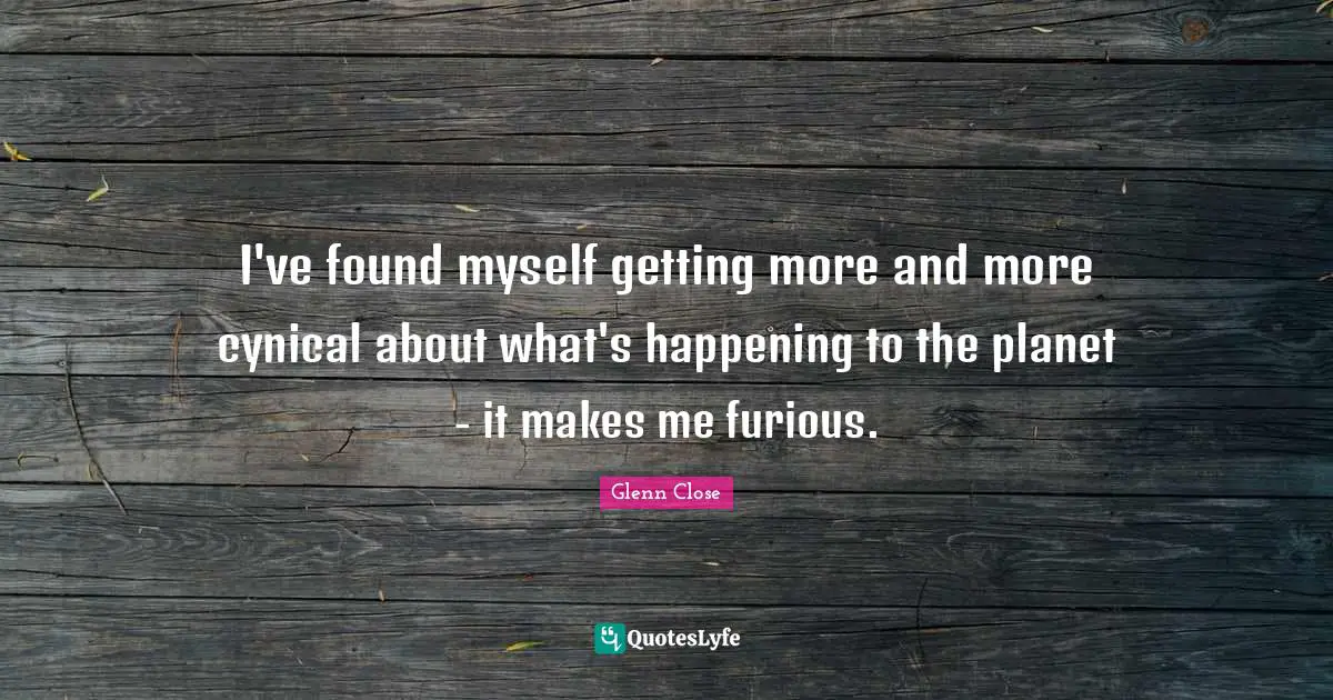 I've found myself getting more and more cynical about what's happening to the planet - it makes me furious.