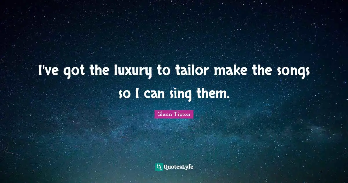 I've got the luxury to tailor make the songs so I can sing them.
