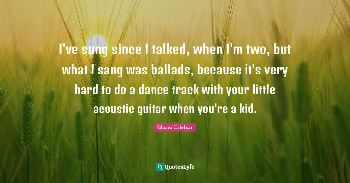 I've sung since I talked, when I'm two, but what I sang was ballads, because it's very hard to do a dance track with your little acoustic guitar when you're a kid.
