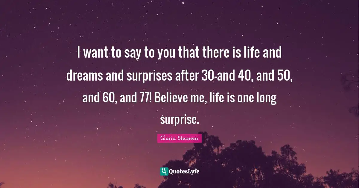 I want to say to you that there is life and dreams and surprises after 30-and 40, and 50, and 60, and 77! Believe me, life is one long surprise.