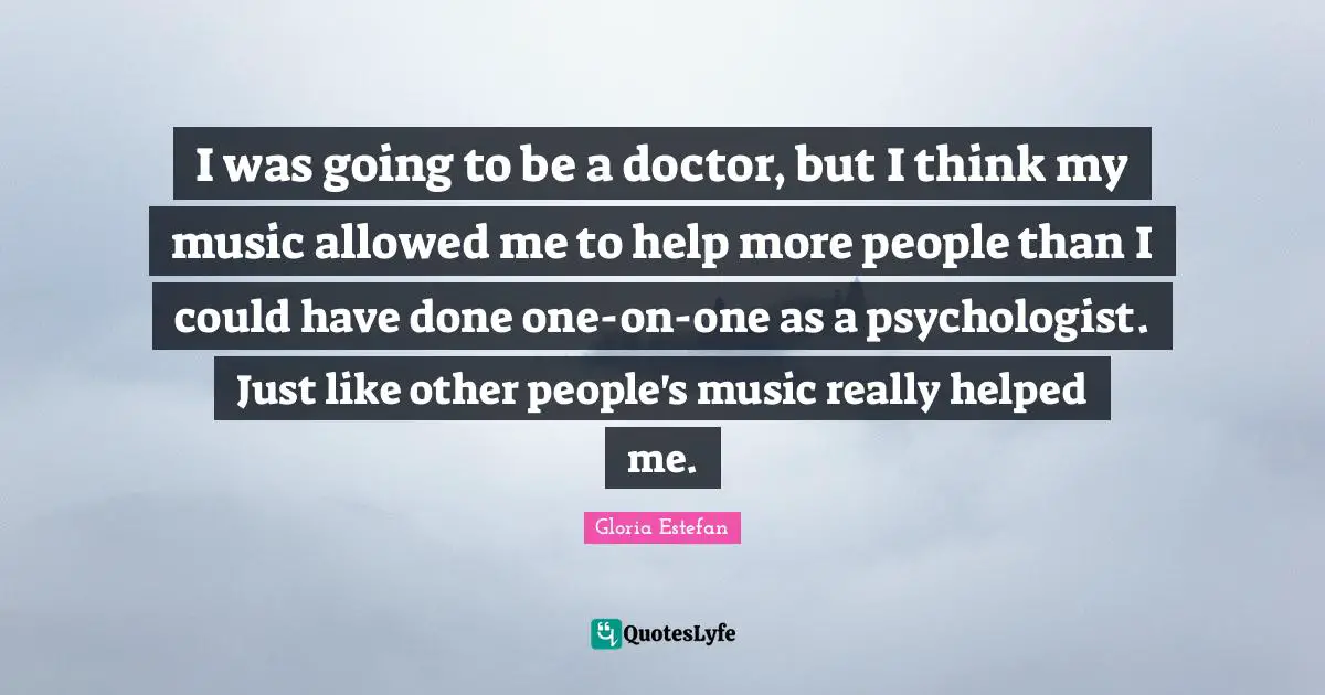 I was going to be a doctor, but I think my music allowed me to help more people than I could have done one-on-one as a psychologist. Just like other people's music really helped me.