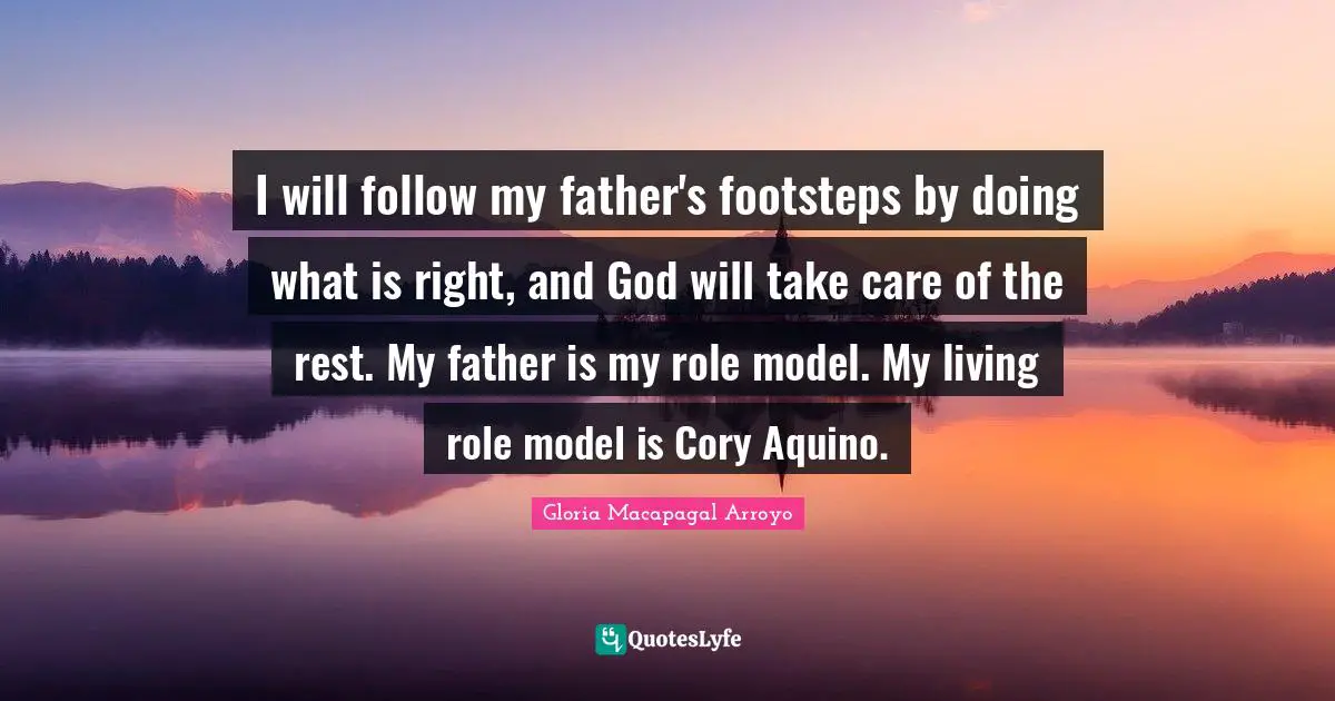 I will follow my father's footsteps by doing what is right, and God will take care of the rest. My father is my role model. My living role model is Cory Aquino.