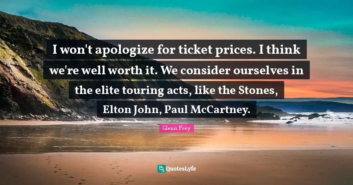 Glenn Frey Quotes: "I won't apologize for ticket prices. I think we're well worth it. We consider ourselves in the elite touring acts, like the Stones, Elton John, Paul McCartney."