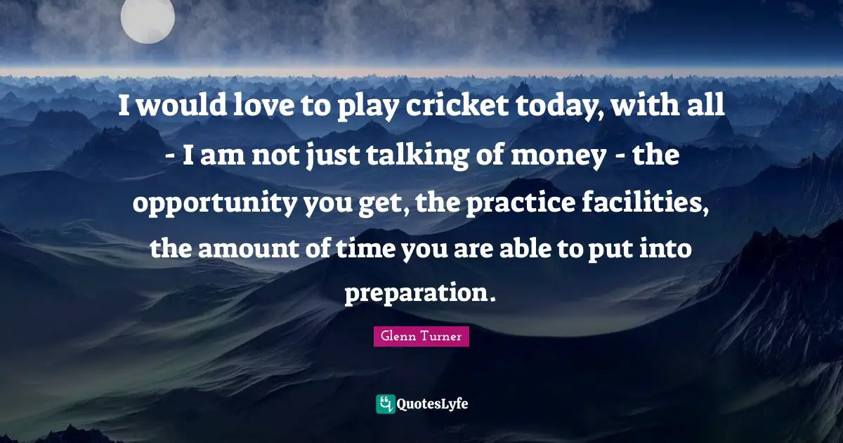 I would love to play cricket today, with all - I am not just talking of money - the opportunity you get, the practice facilities, the amount of time you are able to put into preparation.