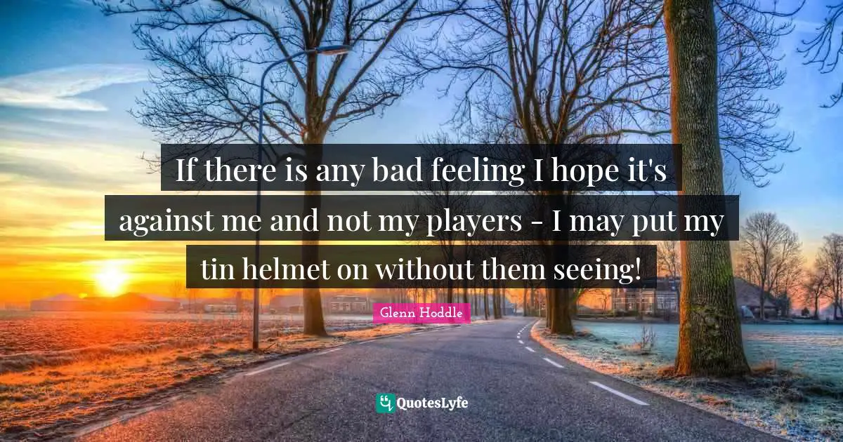 If there is any bad feeling I hope it's against me and not my players - I may put my tin helmet on without them seeing!