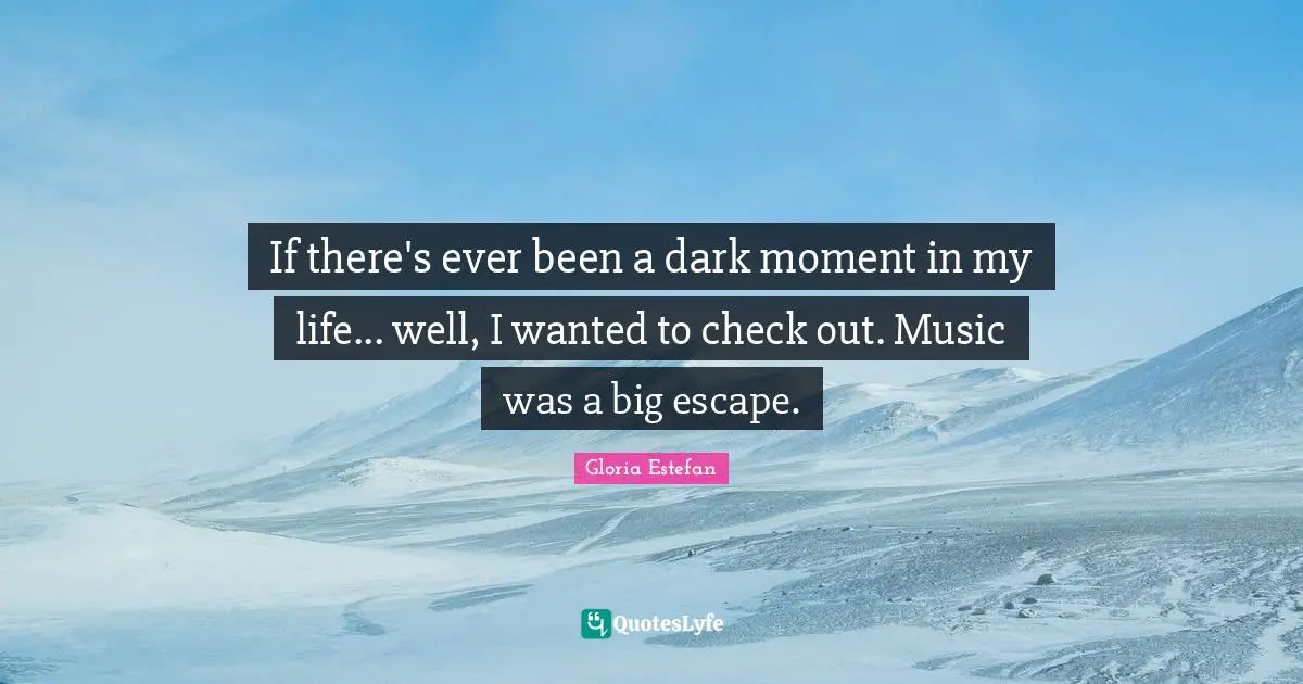 If there's ever been a dark moment in my life... well, I wanted to check out. Music was a big escape.