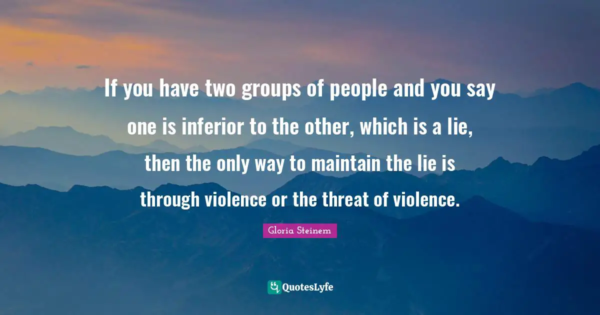 If you have two groups of people and you say one is inferior to the other, which is a lie, then the only way to maintain the lie is through violence or the threat of violence.