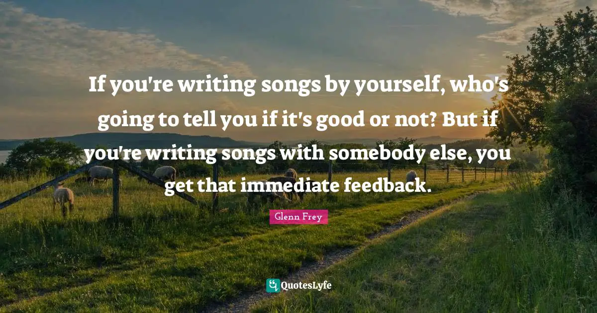 Glenn Frey Quotes: "If you're writing songs by yourself, who's going to tell you if it's good or not? But if you're writing songs with somebody else, you get that immediate feedback."