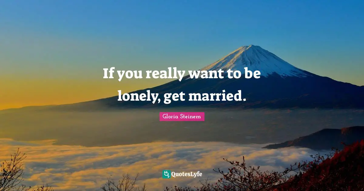 If you really want to be lonely, get married.