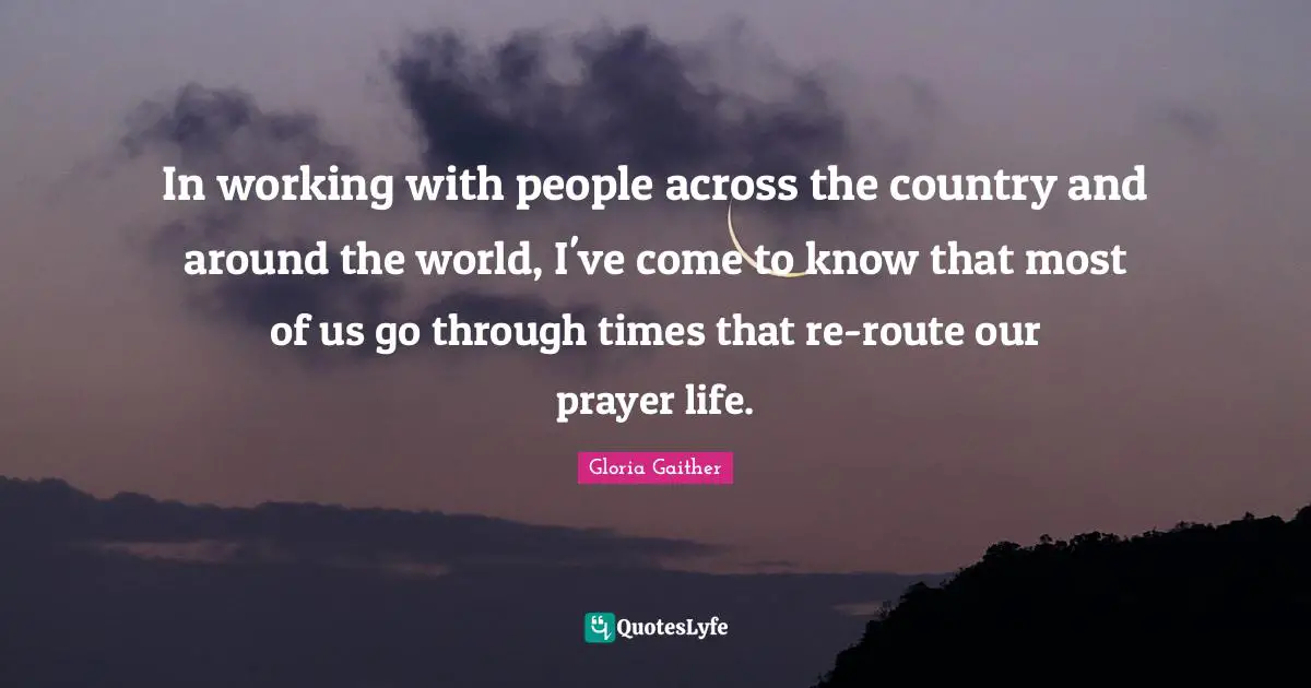 Gloria Gaither Quotes: "In working with people across the country and around the world, I've come to know that most of us go through times that re-route our prayer life."