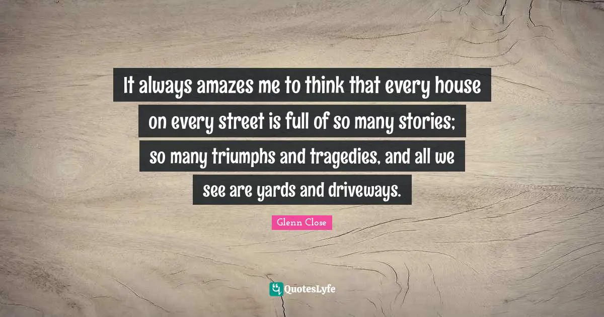 It always amazes me to think that every house on every street is full of so many stories; so many triumphs and tragedies, and all we see are yards and driveways.