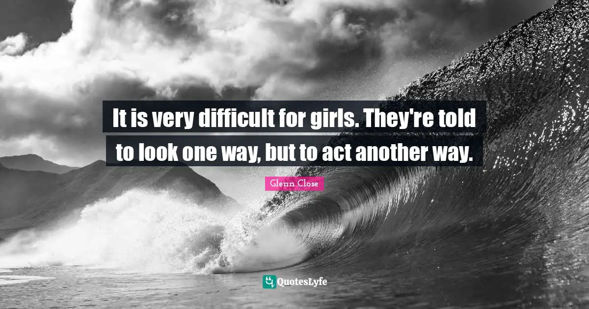 It is very difficult for girls. They're told to look one way, but to act another way.
