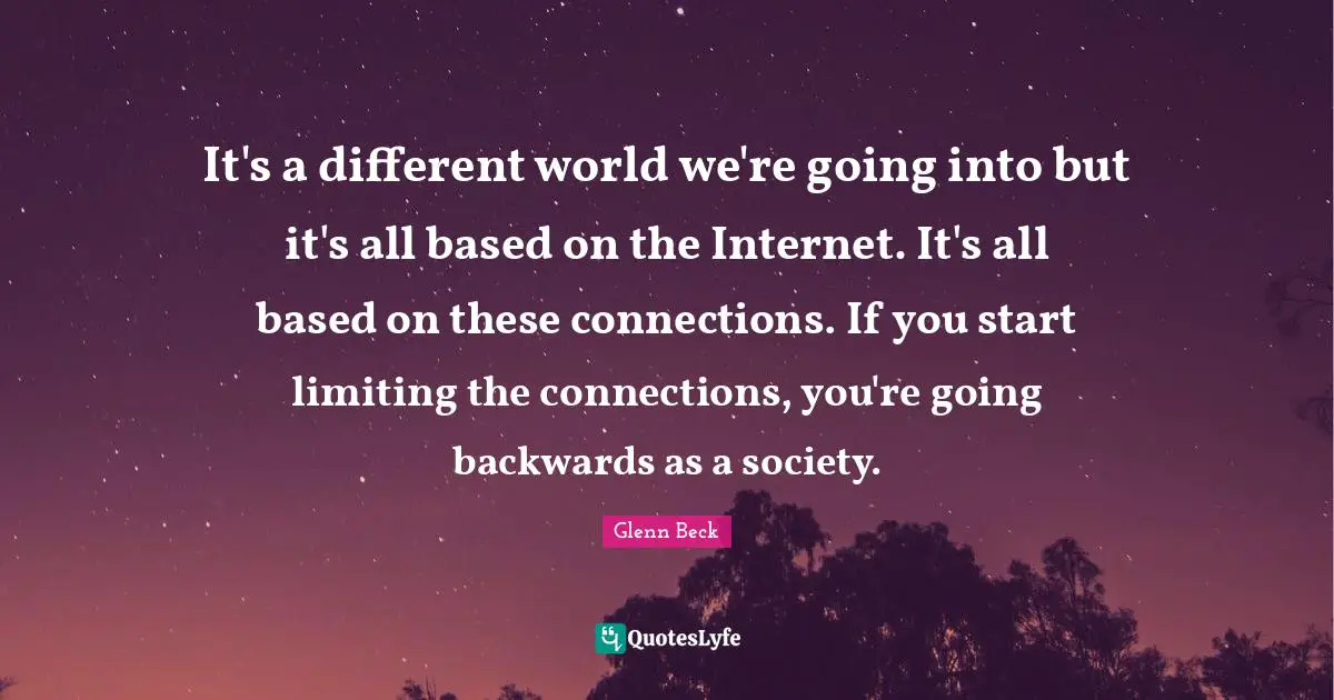 It's a different world we're going into but it's all based on the Internet. It's all based on these connections. If you start limiting the connections, you're going backwards as a society.