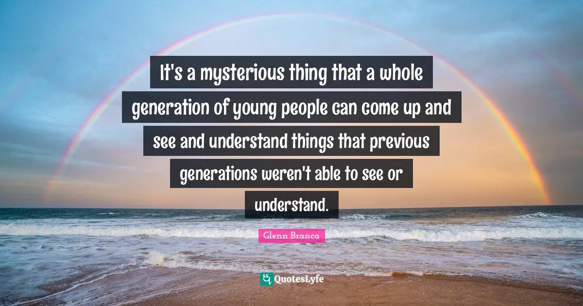 It's a mysterious thing that a whole generation of young people can come up and see and understand things that previous generations weren't able to see or understand.