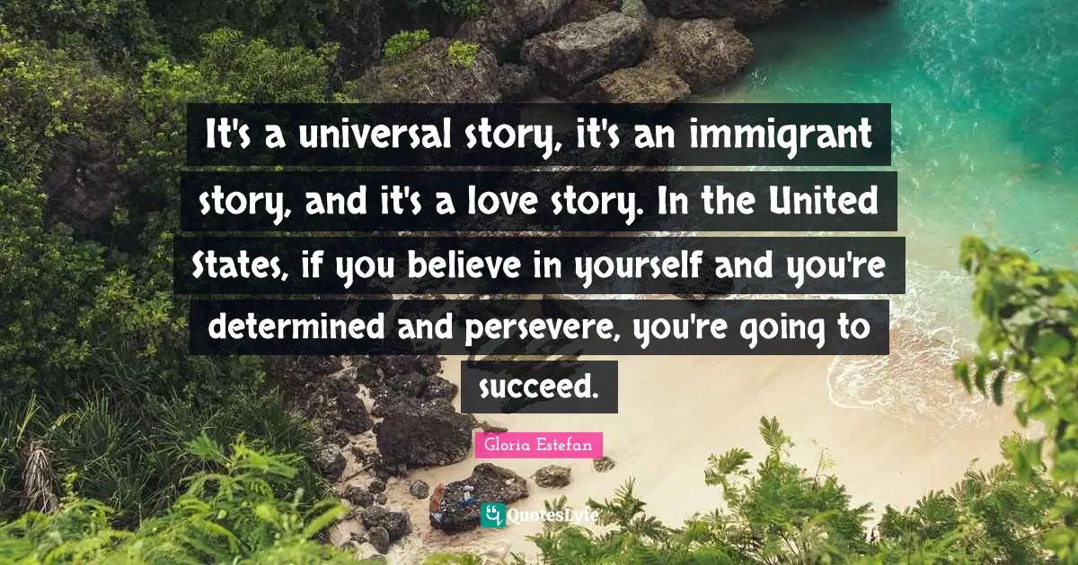 It's a universal story, it's an immigrant story, and it's a love story. In the United States, if you believe in yourself and you're determined and persevere, you're going to succeed.