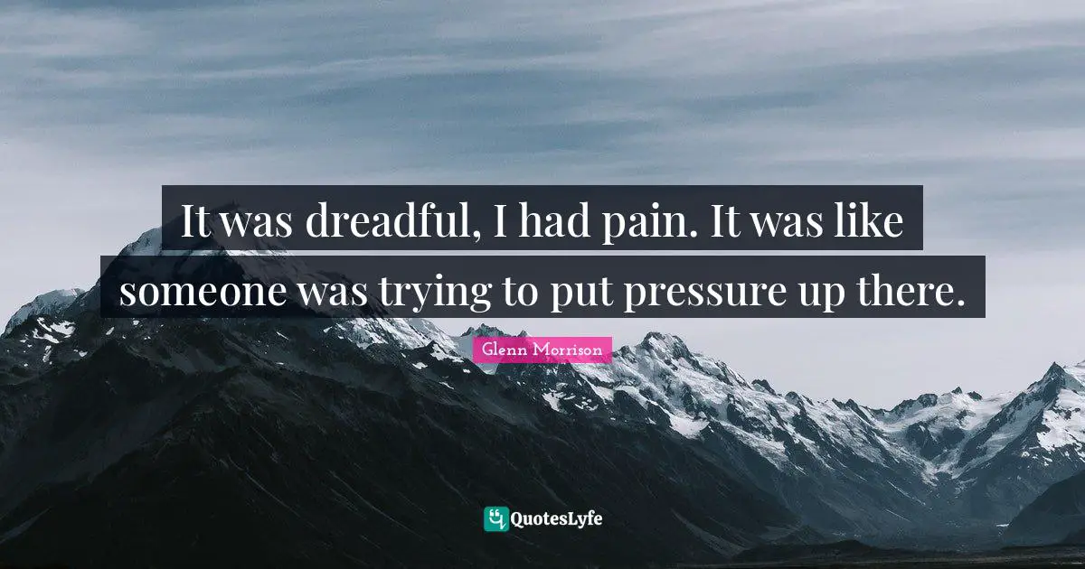It was dreadful, I had pain. It was like someone was trying to put pressure up there.