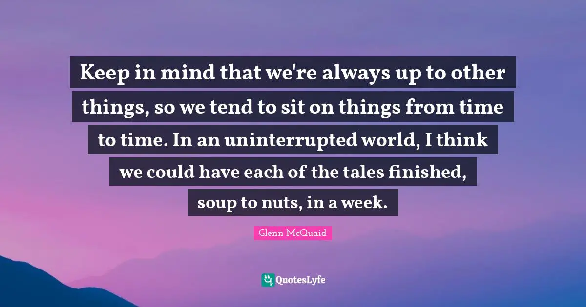 Keep in mind that we're always up to other things, so we tend to sit on things from time to time. In an uninterrupted world, I think we could have each of the tales finished, soup to nuts, in a week.
