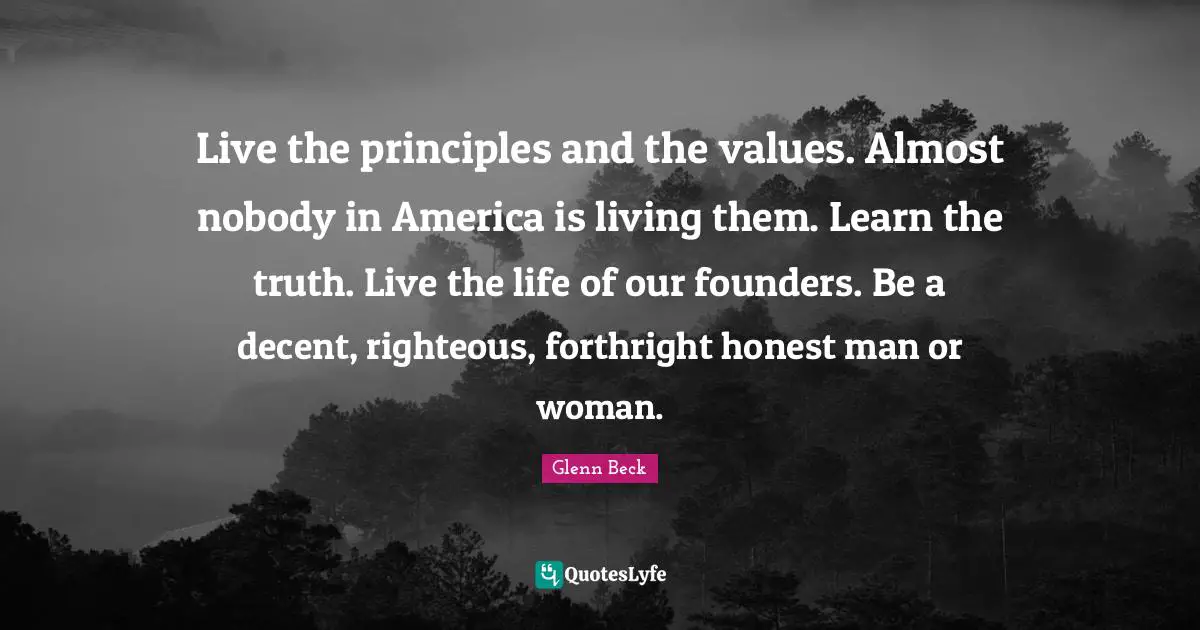 Live the principles and the values. Almost nobody in America is living them. Learn the truth. Live the life of our founders. Be a decent, righteous, forthright honest man or woman.