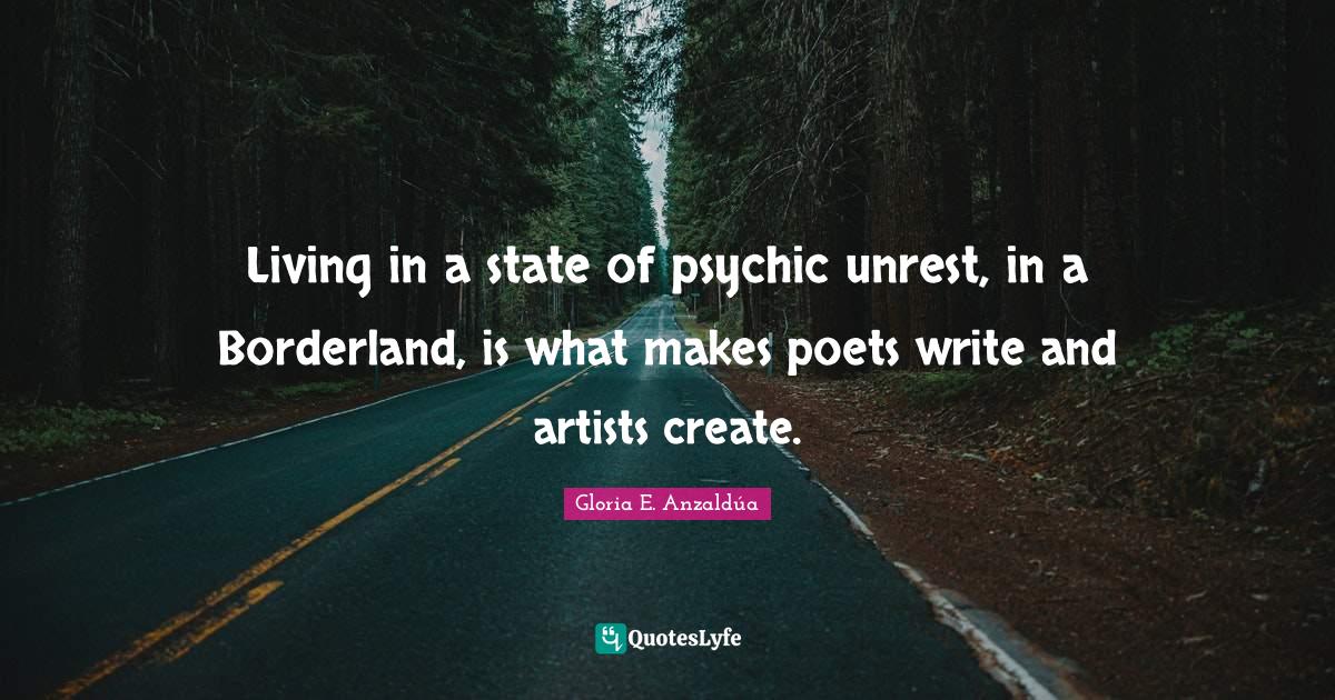 Living in a state of psychic unrest, in a Borderland, is what makes poets write and artists create.