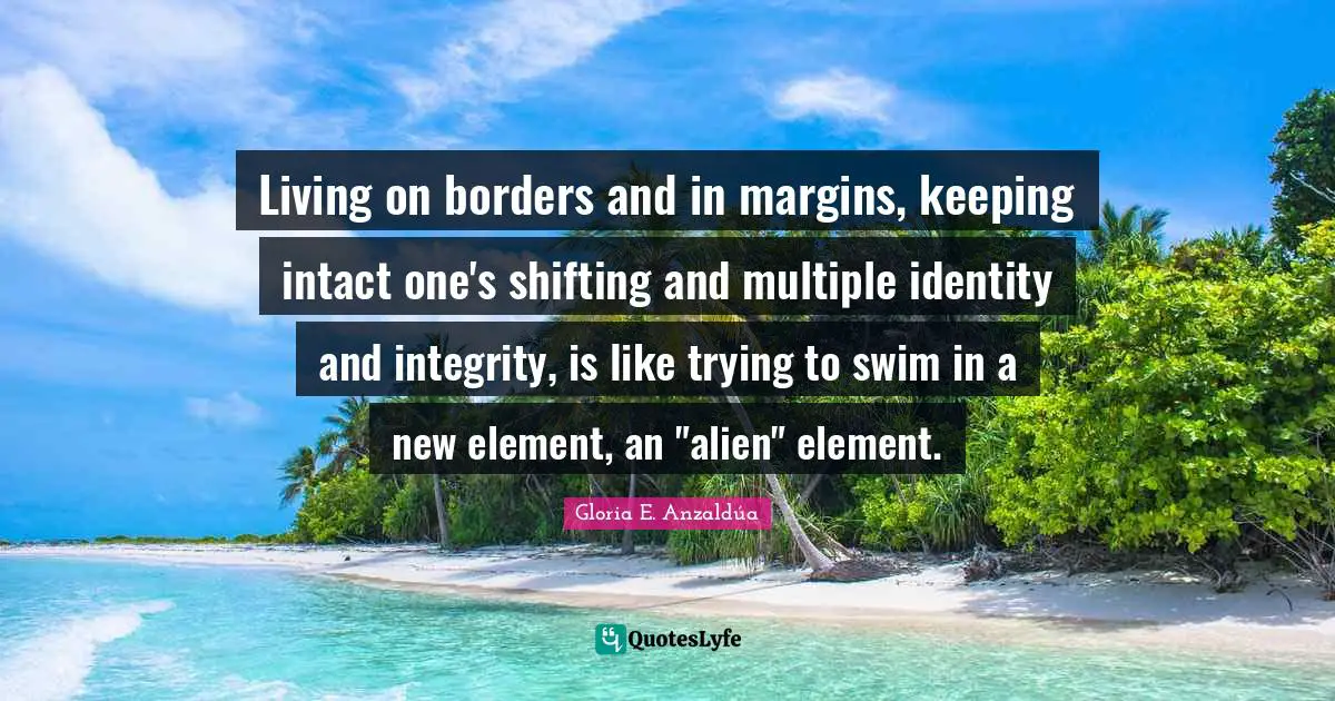 Gloria E. Anzaldúa Quotes: Living on borders and in margins, keeping intact one's shifting and multiple identity and integrity, is like trying to swim in a new element, an 