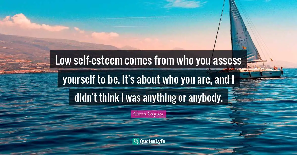 Gloria Gaynor Quotes: "Low self-esteem comes from who you assess yourself to be. It's about who you are, and I didn't think I was anything or anybody."