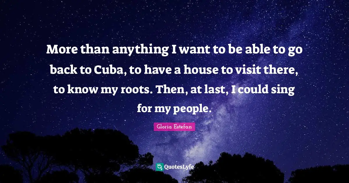 More than anything I want to be able to go back to Cuba, to have a house to visit there, to know my roots. Then, at last, I could sing for my people.