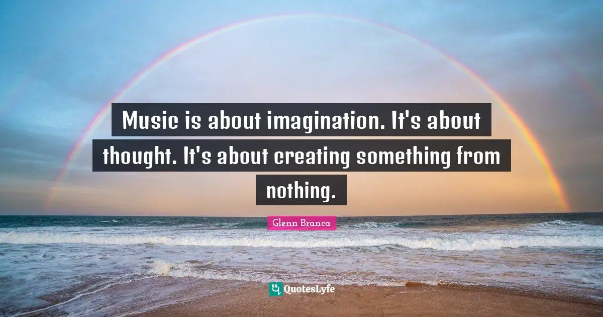 Music is about imagination. It's about thought. It's about creating something from nothing.