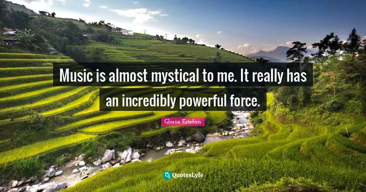 Music is almost mystical to me. It really has an incredibly powerful force.