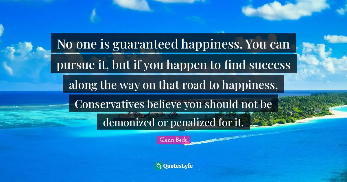 No one is guaranteed happiness. You can pursue it, but if you happen to find success along the way on that road to happiness, Conservatives believe you should not be demonized or penalized for it.