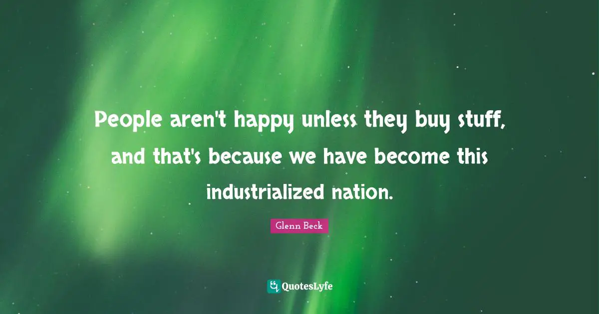 People aren't happy unless they buy stuff, and that's because we have become this industrialized nation.