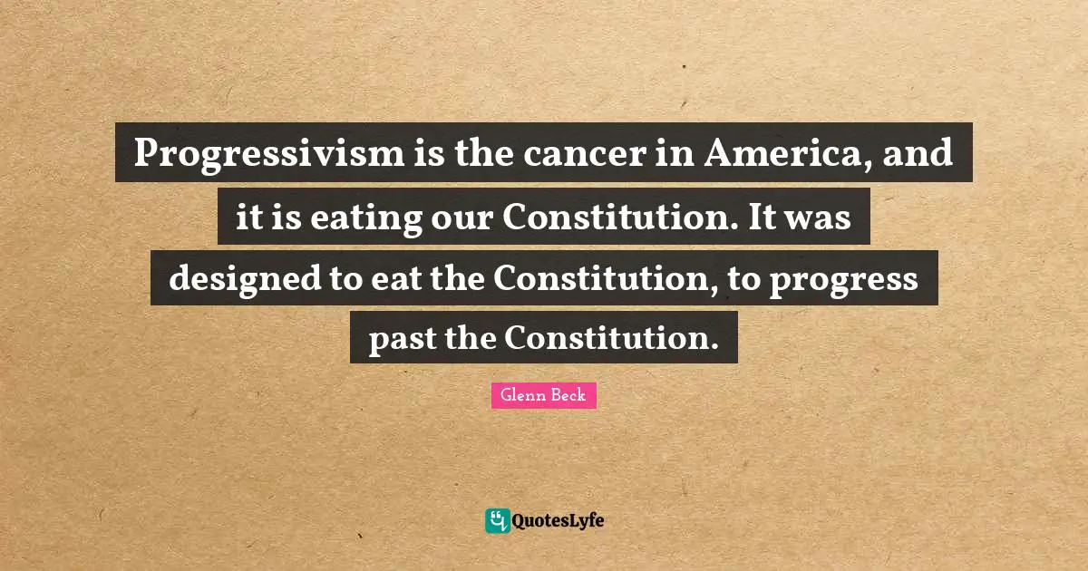 Progressivism is the cancer in America, and it is eating our Constitution. It was designed to eat the Constitution, to progress past the Constitution.