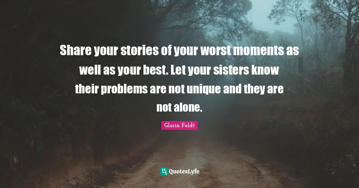 Gloria Feldt Quotes: "Share your stories of your worst moments as well as your best. Let your sisters know their problems are not unique and they are not alone."