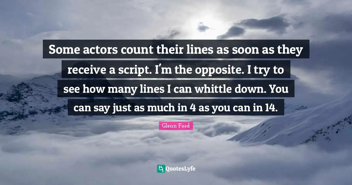 Glenn Ford Quotes: "Some actors count their lines as soon as they receive a script. I'm the opposite. I try to see how many lines I can whittle down. You can say just as much in 4 as you can in 14."