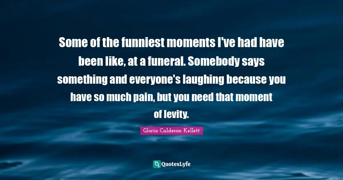 Levity Quotes: "Some of the funniest moments I've had have been like, at a funeral. Somebody says something and everyone's laughing because you have so much pain, but you need that moment of levity."
