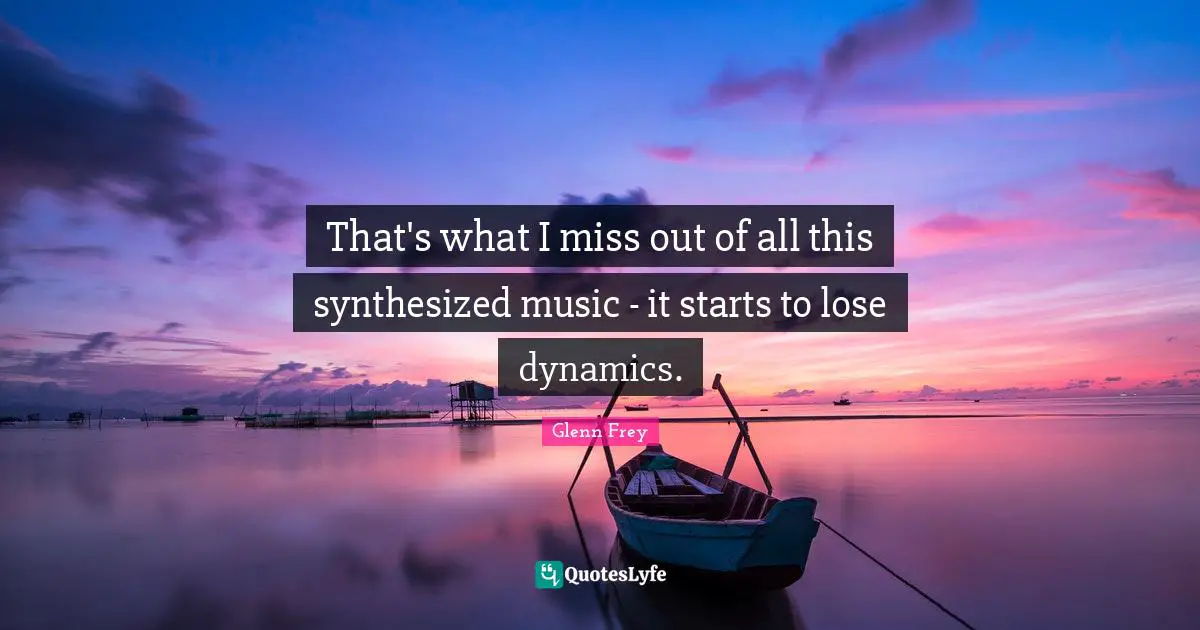 Glenn Frey Quotes: "That's what I miss out of all this synthesized music - it starts to lose dynamics."