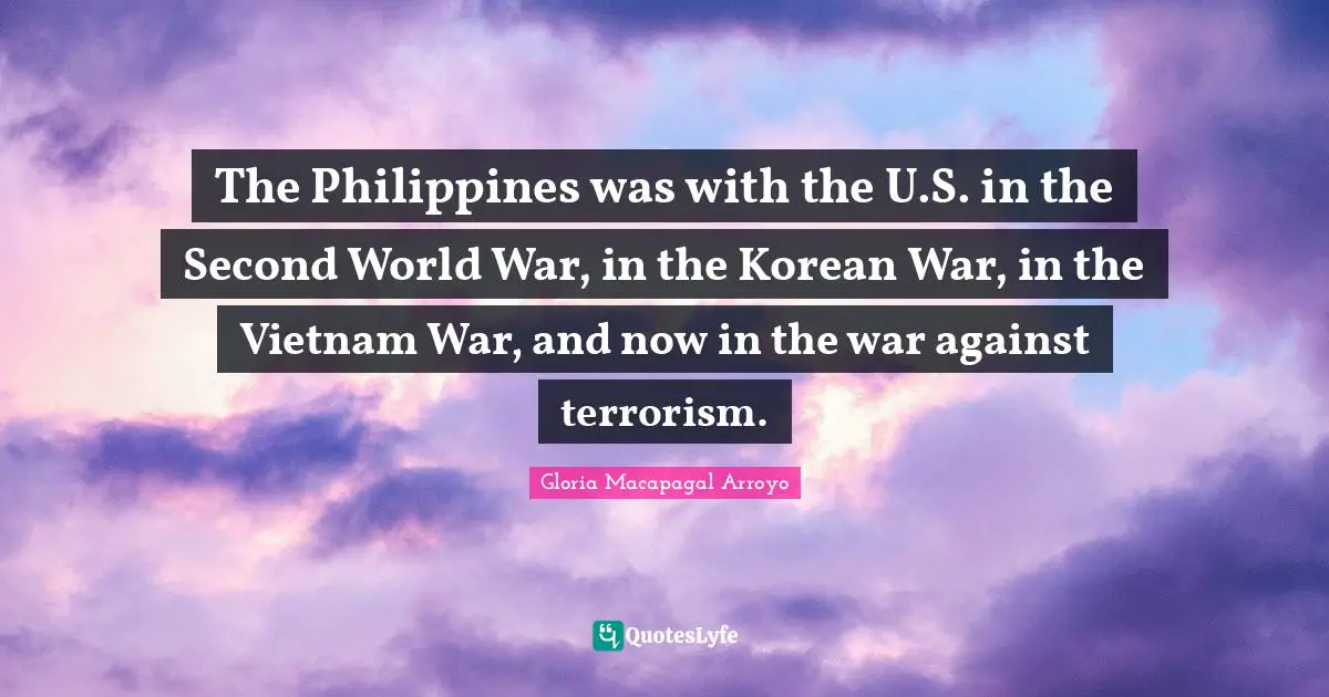 The Philippines was with the U.S. in the Second World War, in the Korean War, in the Vietnam War, and now in the war against terrorism.