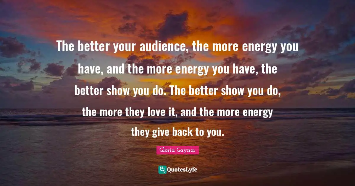Gloria Gaynor Quotes: "The better your audience, the more energy you have, and the more energy you have, the better show you do. The better show you do, the more they love it, and the more energy they give back to you."