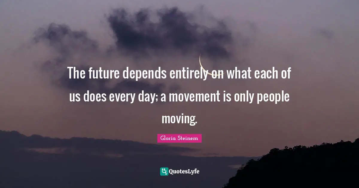 The future depends entirely on what each of us does every day; a movement is only people moving.
