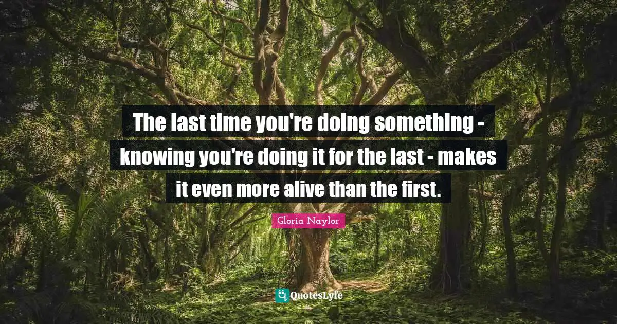 The last time you're doing something - knowing you're doing it for the last - makes it even more alive than the first.