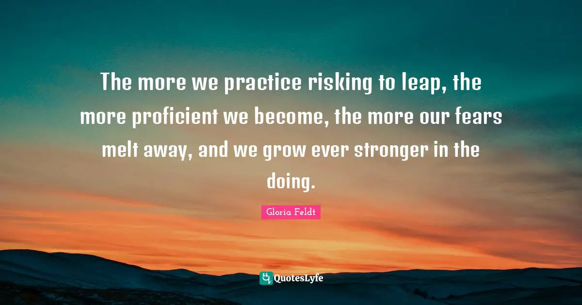 Gloria Feldt Quotes: "The more we practice risking to leap, the more proficient we become, the more our fears melt away, and we grow ever stronger in the doing."