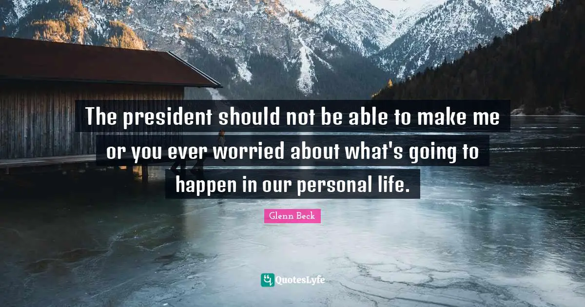The president should not be able to make me or you ever worried about what's going to happen in our personal life.