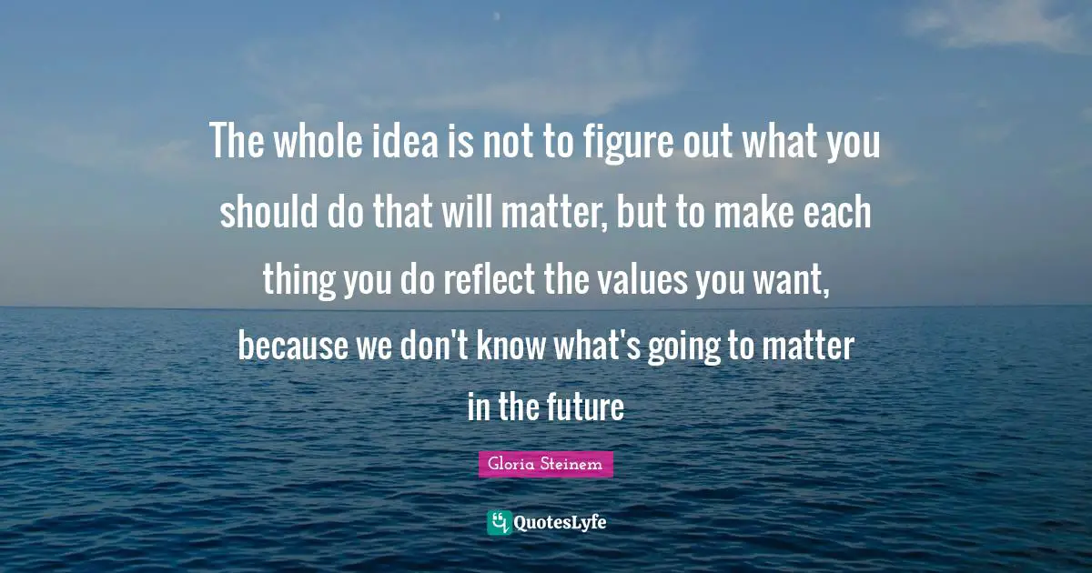 The whole idea is not to figure out what you should do that will matter, but to make each thing you do reflect the values you want, because we don't know what's going to matter in the future