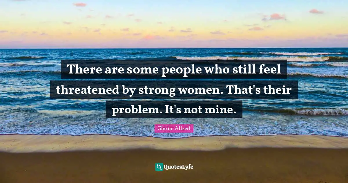 There are some people who still feel threatened by strong women. That's their problem. It's not mine.