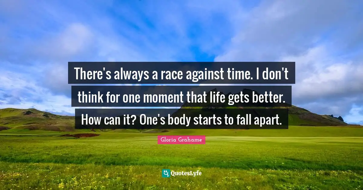 There's always a race against time. I don't think for one moment that life gets better. How can it? One's body starts to fall apart.