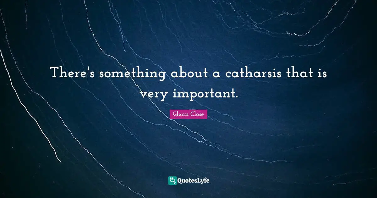 There's something about a catharsis that is very important.