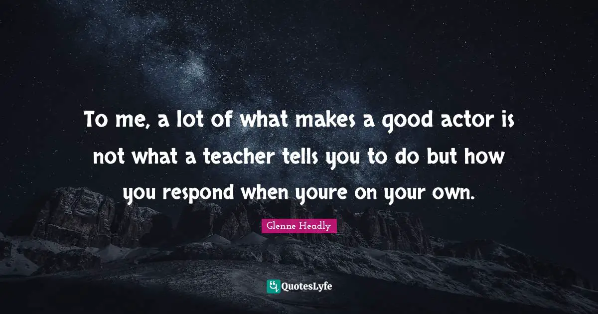 To me, a lot of what makes a good actor is not what a teacher tells you to do but how you respond when youre on your own.