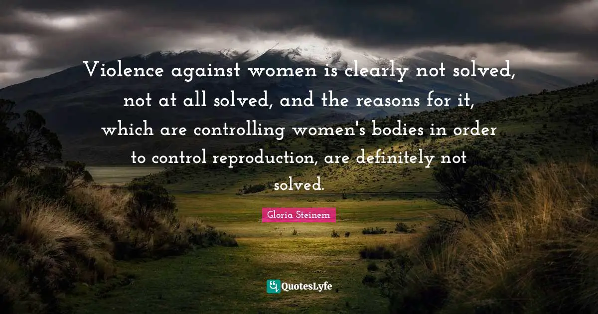 Violence against women is clearly not solved, not at all solved, and the reasons for it, which are controlling women's bodies in order to control reproduction, are definitely not solved.