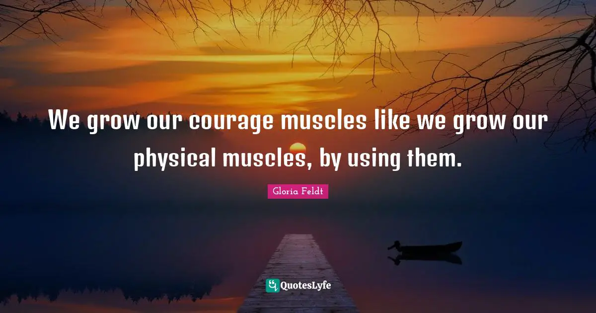 Gloria Feldt Quotes: "We grow our courage muscles like we grow our physical muscles, by using them."