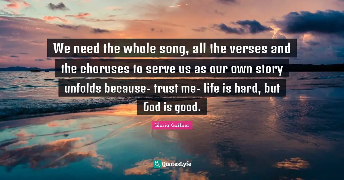 Gloria Gaither Quotes: "We need the whole song, all the verses and the choruses to serve us as our own story unfolds because- trust me- life is hard, but God is good."
